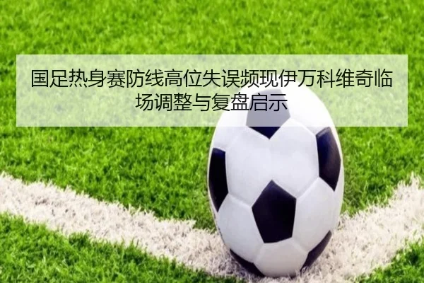 国足热身赛防线高位失误频现伊万科维奇临场调整与复盘启示